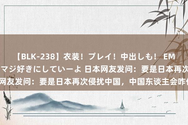 【BLK-238】衣装！プレイ！中出しも！ EMIRIのつぶやき指令で私をマジ好きにしていーよ 日本网友发问：要是日本再次侵扰中国，中国东谈主会咋作念？