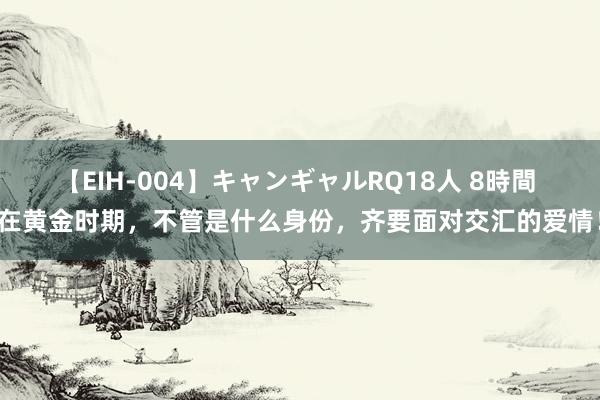 【EIH-004】キャンギャルRQ18人 8時間 在黄金时期，不管是什么身份，齐要面对交汇的爱情！