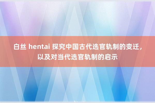 白丝 hentai 探究中国古代选官轨制的变迁，以及对当代选官轨制的启示