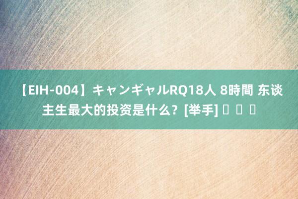 【EIH-004】キャンギャルRQ18人 8時間 东谈主生最大的投资是什么？[举手] ​​​