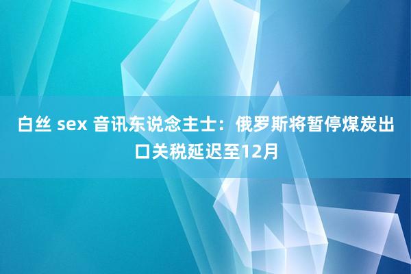 白丝 sex 音讯东说念主士：俄罗斯将暂停煤炭出口关税延迟至12月