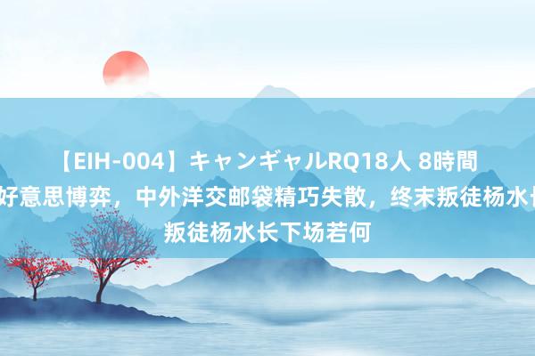 【EIH-004】キャンギャルRQ18人 8時間 1985年中好意思博弈，中外洋交邮袋精巧失散，终末叛徒杨水长下场若何