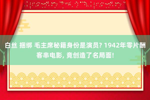 白丝 捆绑 毛主席秘籍身份是演员? 1942年零片酬客串电影, 竟创造了名局面!