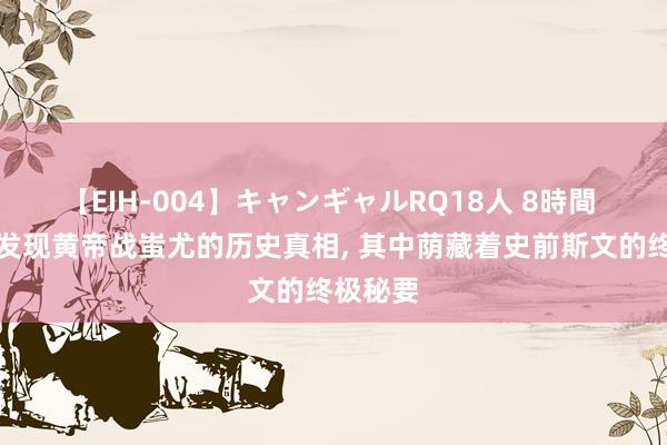 【EIH-004】キャンギャルRQ18人 8時間 古籍中发现黄帝战蚩尤的历史真相, 其中荫藏着史前斯文的终极秘要