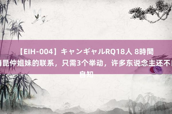 【EIH-004】キャンギャルRQ18人 8時間 打消昆仲姐妹的联系，只需3个举动，许多东说念主还不自知