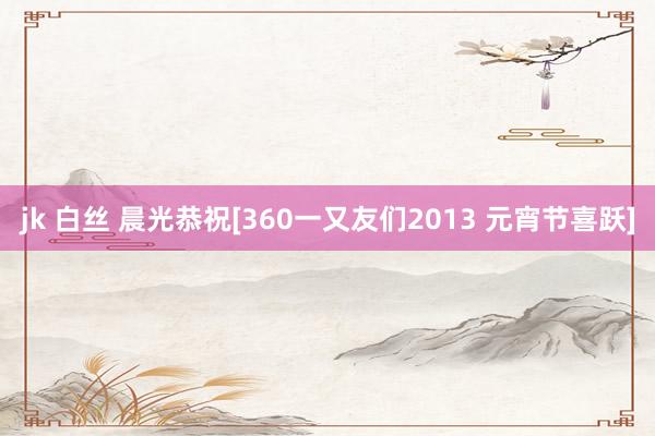 jk 白丝 晨光恭祝[360一又友们2013 元宵节喜跃]