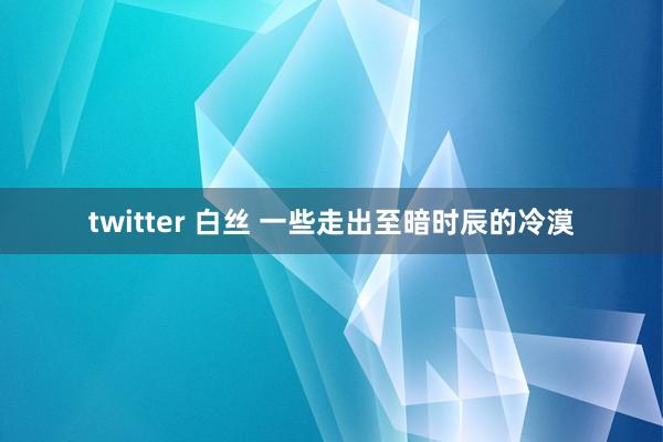 twitter 白丝 一些走出至暗时辰的冷漠