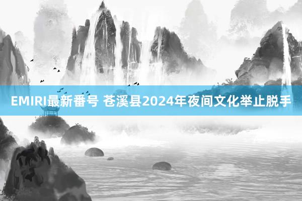 EMIRI最新番号 苍溪县2024年夜间文化举止脱手