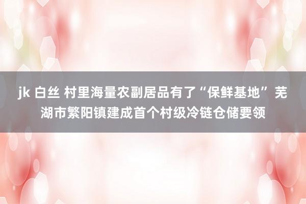 jk 白丝 村里海量农副居品有了“保鲜基地” 芜湖市繁阳镇建成首个村级冷链仓储要领